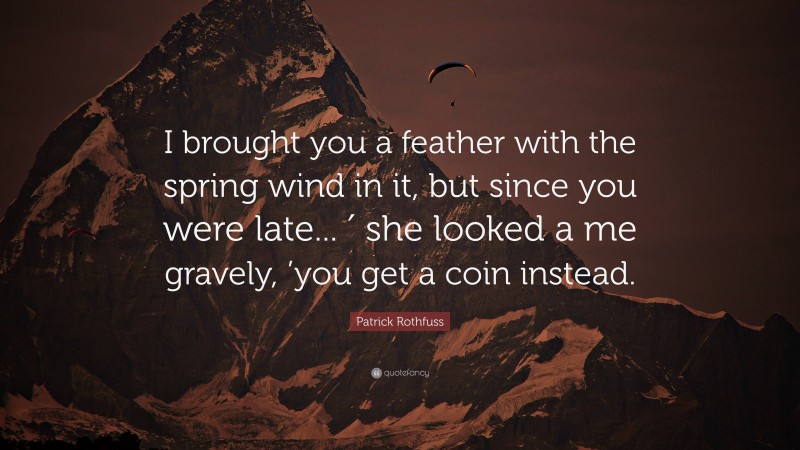 Patrick Rothfuss Quote: “I brought you a feather with the spring wind in it, but since you were late... ′ she looked a me gravely, ’you get a coin instead.”