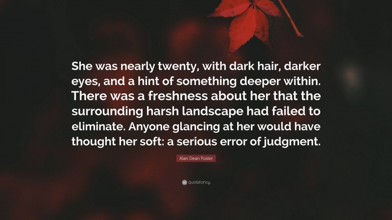 Alan Dean Foster Quote: “She was nearly twenty, with dark hair, darker eyes, and a hint of something deeper within. There was a freshness about her that the surrounding harsh landscape had failed to eliminate. Anyone glancing at her would have thought her soft: a serious error of judgment.”