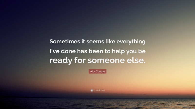 Ally Condie Quote: “Sometimes it seems like everything I’ve done has been to help you be ready for someone else.”