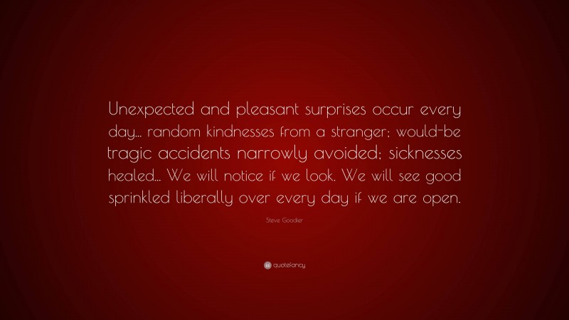 Steve Goodier Quote: “Unexpected and pleasant surprises occur every day... random kindnesses from a stranger; would-be tragic accidents narrowly avoided; sicknesses healed... We will notice if we look. We will see good sprinkled liberally over every day if we are open.”
