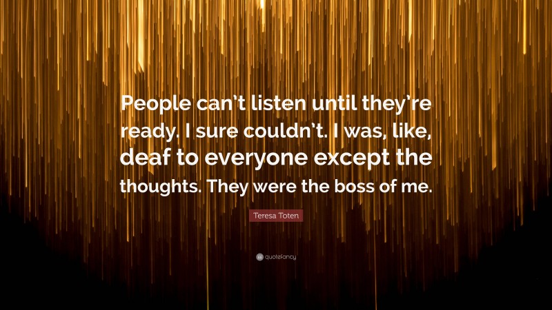 Teresa Toten Quote: “People can’t listen until they’re ready. I sure couldn’t. I was, like, deaf to everyone except the thoughts. They were the boss of me.”