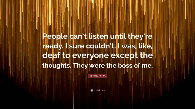 Teresa Toten Quote: “People can’t listen until they’re ready. I sure couldn’t. I was, like, deaf to everyone except the thoughts. They were the boss of me.”