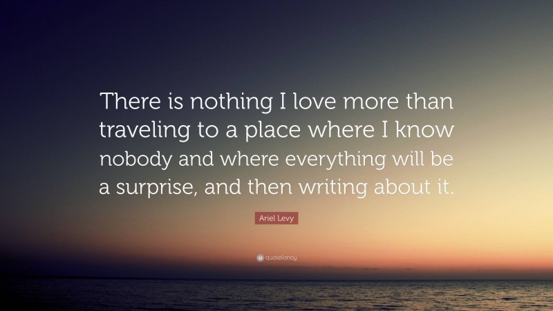 Ariel Levy Quote: “There is nothing I love more than traveling to a place where I know nobody and where everything will be a surprise, and then writing about it.”