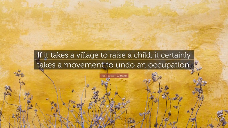 Ruth Wilson Gilmore Quote: “If it takes a village to raise a child, it certainly takes a movement to undo an occupation.”