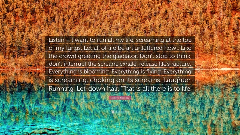 Vladimir Nabokov Quote: “Listen – I want to run all my life, screaming at the top of my lungs. Let all of life be an unfettered howl. Like the crowd greeting the gladiator. Don’t stop to think, don’t interrupt the scream, exhale, release life’s rapture. Everything is blooming. Everything is flying. Everything is screaming, choking on its screams. Laughter. Running. Let-down hair. That is all there is to life.”
