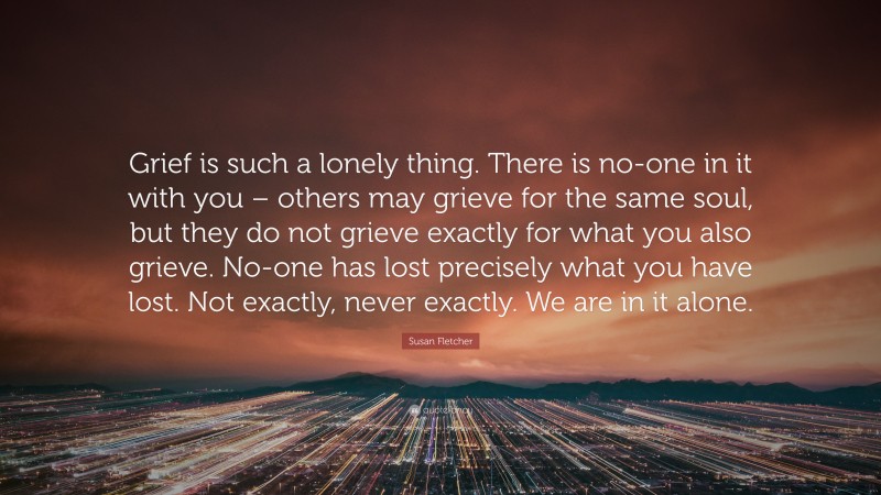 Susan Fletcher Quote: “Grief is such a lonely thing. There is no-one in it with you – others may grieve for the same soul, but they do not grieve exactly for what you also grieve. No-one has lost precisely what you have lost. Not exactly, never exactly. We are in it alone.”