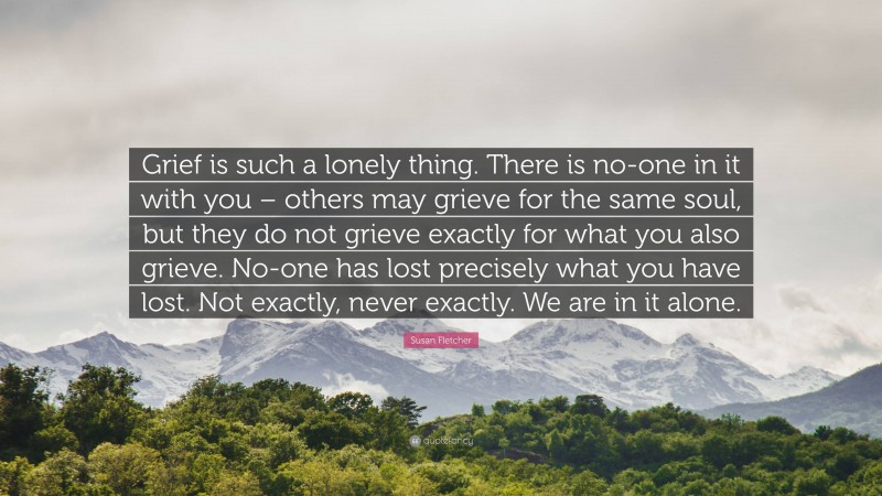 Susan Fletcher Quote: “Grief is such a lonely thing. There is no-one in it with you – others may grieve for the same soul, but they do not grieve exactly for what you also grieve. No-one has lost precisely what you have lost. Not exactly, never exactly. We are in it alone.”
