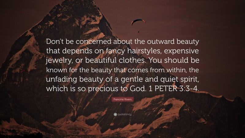 Francine Rivers Quote: “Don’t be concerned about the outward beauty that depends on fancy hairstyles, expensive jewelry, or beautiful clothes. You should be known for the beauty that comes from within, the unfading beauty of a gentle and quiet spirit, which is so precious to God. 1 PETER 3:3-4.”