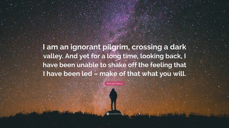 Wendell Berry Quote: “I am an ignorant pilgrim, crossing a dark valley. And yet for a long time, looking back, I have been unable to shake off the feeling that I have been led – make of that what you will.”