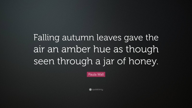 Paula Wall Quote: “Falling autumn leaves gave the air an amber hue as though seen through a jar of honey.”