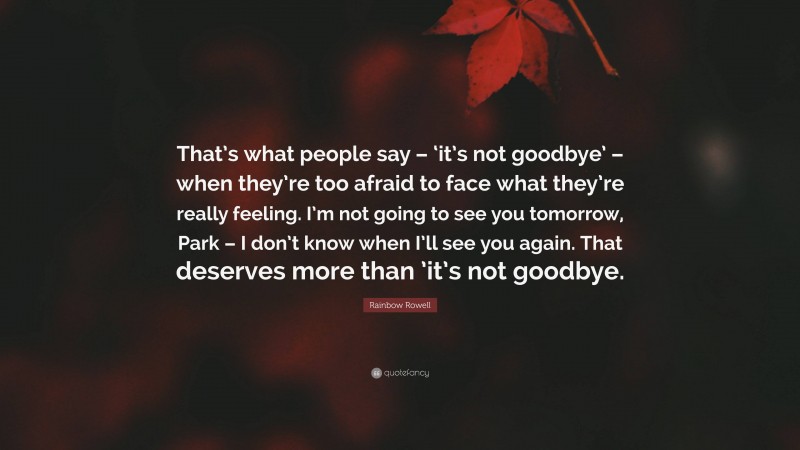 Rainbow Rowell Quote: “That’s what people say – ‘it’s not goodbye’ – when they’re too afraid to face what they’re really feeling. I’m not going to see you tomorrow, Park – I don’t know when I’ll see you again. That deserves more than ’it’s not goodbye.”