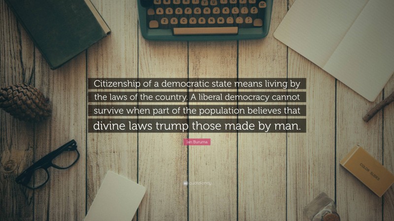 Ian Buruma Quote: “Citizenship of a democratic state means living by the laws of the country. A liberal democracy cannot survive when part of the population believes that divine laws trump those made by man.”