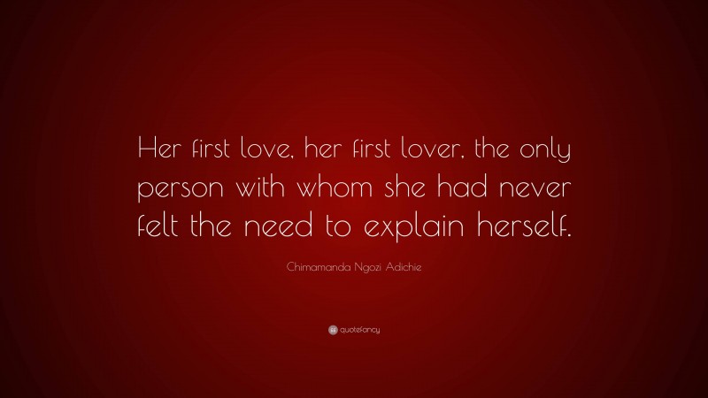 Chimamanda Ngozi Adichie Quote: “Her first love, her first lover, the only person with whom she had never felt the need to explain herself.”