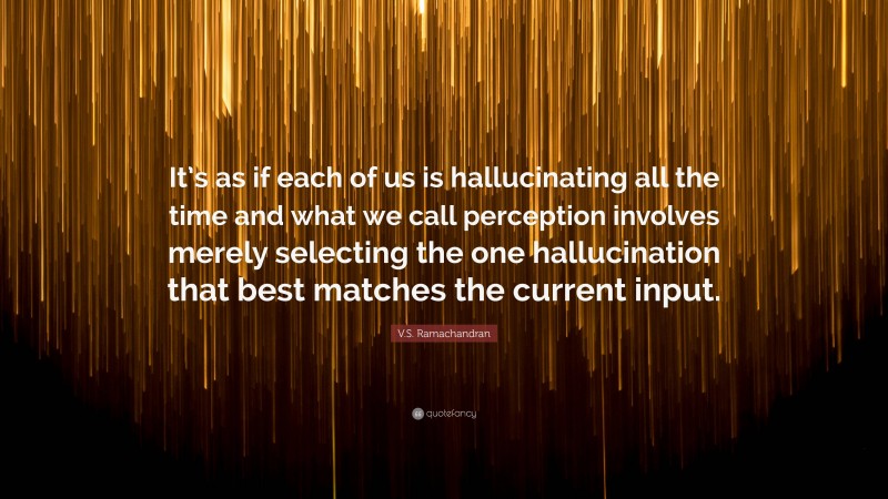 V.S. Ramachandran Quote: “It’s as if each of us is hallucinating all the time and what we call perception involves merely selecting the one hallucination that best matches the current input.”