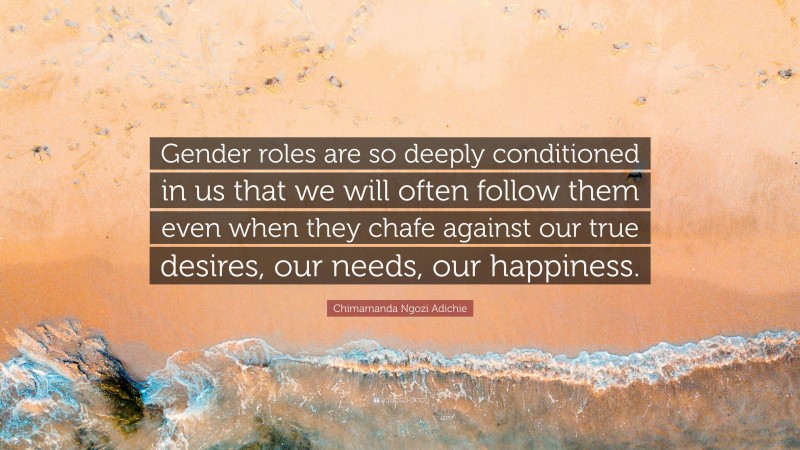 Chimamanda Ngozi Adichie Quote: “Gender roles are so deeply conditioned in us that we will often follow them even when they chafe against our true desires, our needs, our happiness.”