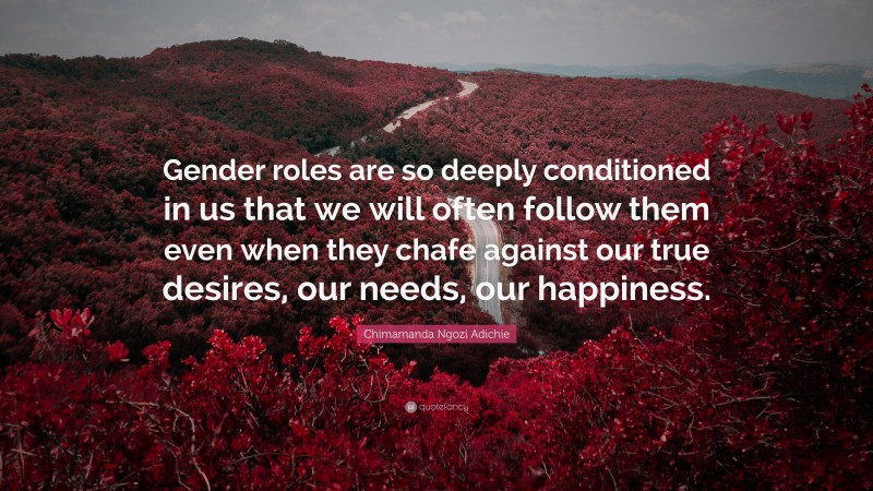 Chimamanda Ngozi Adichie Quote: “Gender roles are so deeply conditioned in us that we will often follow them even when they chafe against our true desires, our needs, our happiness.”