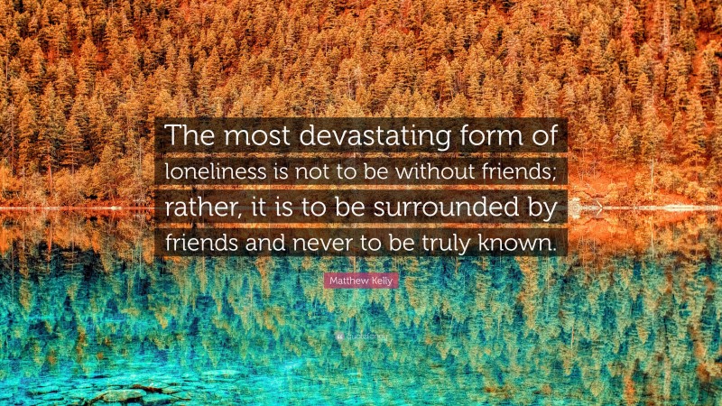 Matthew Kelly Quote: “The most devastating form of loneliness is not to be without friends; rather, it is to be surrounded by friends and never to be truly known.”