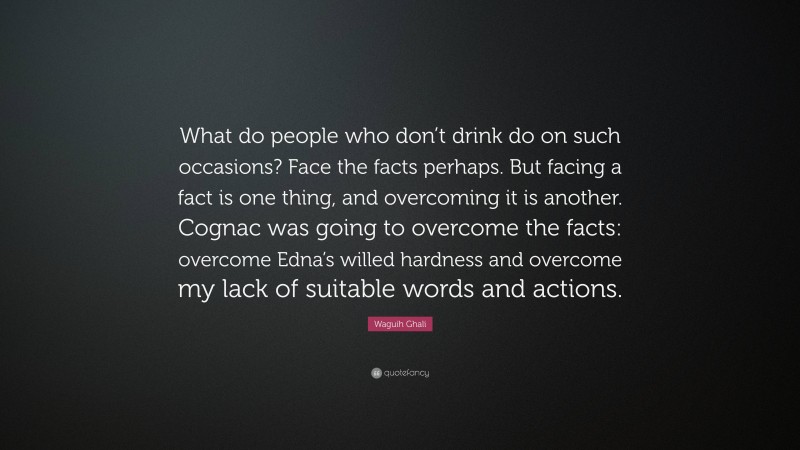 Waguih Ghali Quote: “What do people who don’t drink do on such occasions? Face the facts perhaps. But facing a fact is one thing, and overcoming it is another. Cognac was going to overcome the facts: overcome Edna’s willed hardness and overcome my lack of suitable words and actions.”