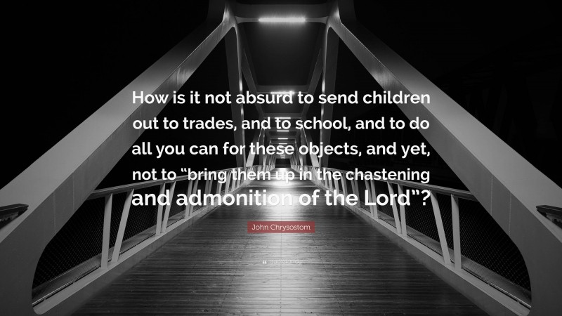 John Chrysostom Quote: “How is it not absurd to send children out to trades, and to school, and to do all you can for these objects, and yet, not to “bring them up in the chastening and admonition of the Lord”?”
