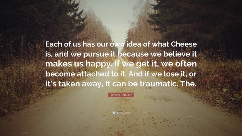 Spencer Johnson Quote: “Each of us has our own idea of what Cheese is, and we pursue it because we believe it makes us happy. If we get it, we often become attached to it. And if we lose it, or it’s taken away, it can be traumatic. The.”