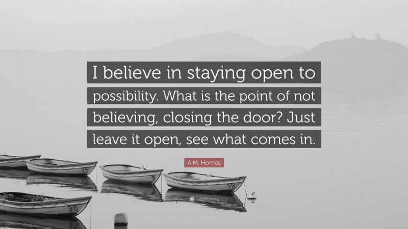 A.M. Homes Quote: “I believe in staying open to possibility. What is the point of not believing, closing the door? Just leave it open, see what comes in.”