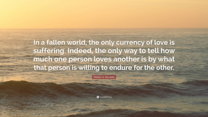 William A. Dembski Quote: “In a fallen world, the only currency of love is suffering. Indeed, the only way to tell how much one person loves another is by what that person is willing to endure for the other.”