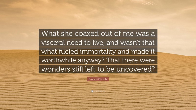 Roshani Chokshi Quote: “What she coaxed out of me was a visceral need to live, and wasn’t that what fueled immortality and made it worthwhile anyway? That there were wonders still left to be uncovered?”