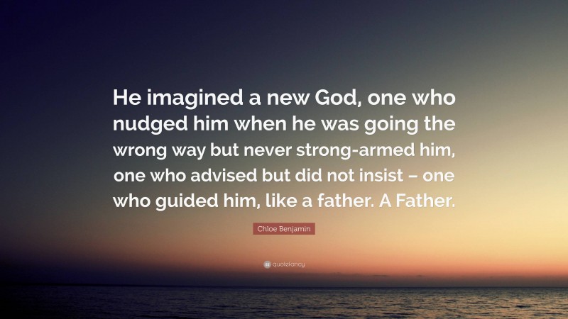 Chloe Benjamin Quote: “He imagined a new God, one who nudged him when he was going the wrong way but never strong-armed him, one who advised but did not insist – one who guided him, like a father. A Father.”