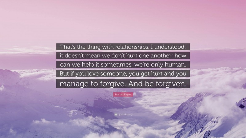 Marian Keyes Quote: “That’s the thing with relationships, I understood: it doesn’t mean we don’t hurt one another; how can we help it sometimes, we’re only human. But if you love someone, you get hurt and you manage to forgive. And be forgiven.”