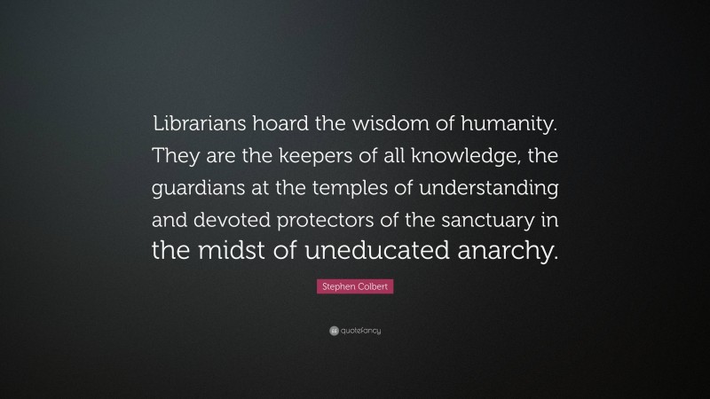 Stephen Colbert Quote: “Librarians hoard the wisdom of humanity. They are the keepers of all knowledge, the guardians at the temples of understanding and devoted protectors of the sanctuary in the midst of uneducated anarchy.”
