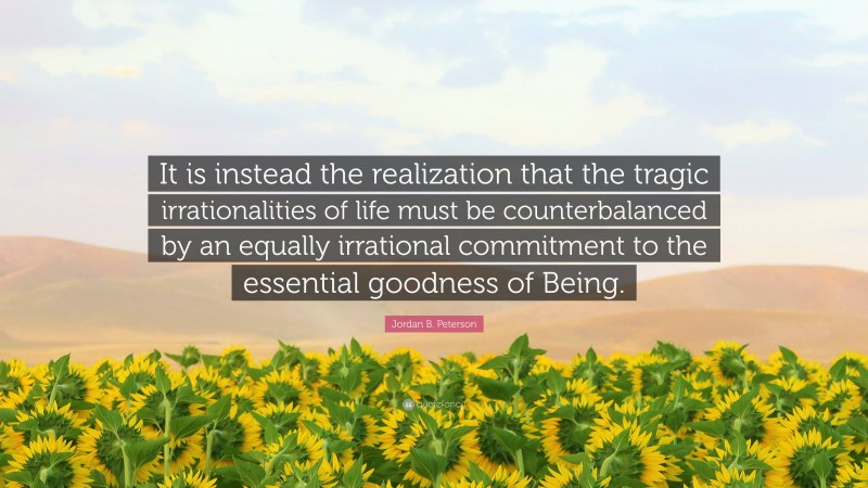 Jordan B. Peterson Quote: “It is instead the realization that the tragic irrationalities of life must be counterbalanced by an equally irrational commitment to the essential goodness of Being.”