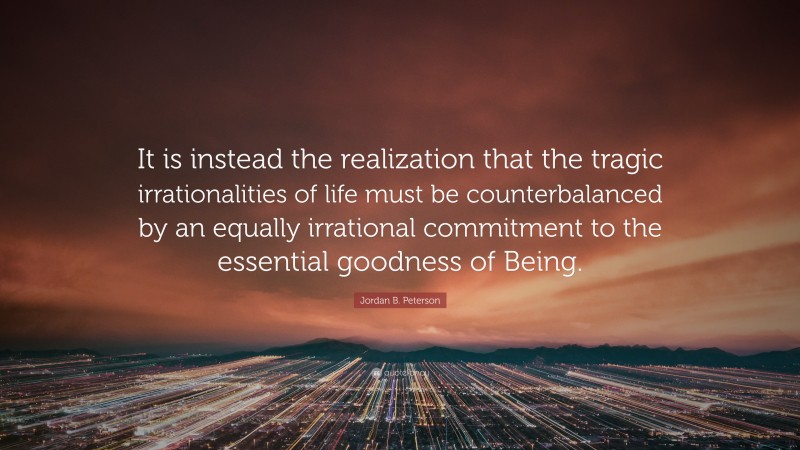 Jordan B. Peterson Quote: “It is instead the realization that the tragic irrationalities of life must be counterbalanced by an equally irrational commitment to the essential goodness of Being.”