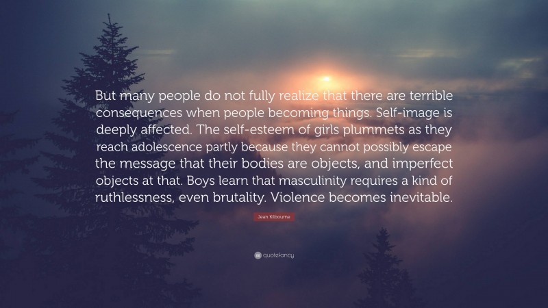 Jean Kilbourne Quote: “But many people do not fully realize that there are terrible consequences when people becoming things. Self-image is deeply affected. The self-esteem of girls plummets as they reach adolescence partly because they cannot possibly escape the message that their bodies are objects, and imperfect objects at that. Boys learn that masculinity requires a kind of ruthlessness, even brutality. Violence becomes inevitable.”