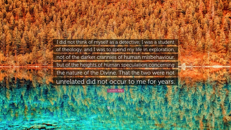 Laurie R. King Quote: “I did not think of myself as a detective; I was a student of theology, and I was to spend my life in exploration, not of the darker crannies of human misbehaviour, but of the heights of human speculation concerning the nature of the Divine. That the two were not unrelated did not occur to me for years.”