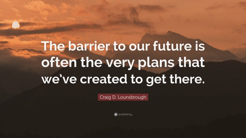 Craig D. Lounsbrough Quote: “The barrier to our future is often the very plans that we’ve created to get there.”