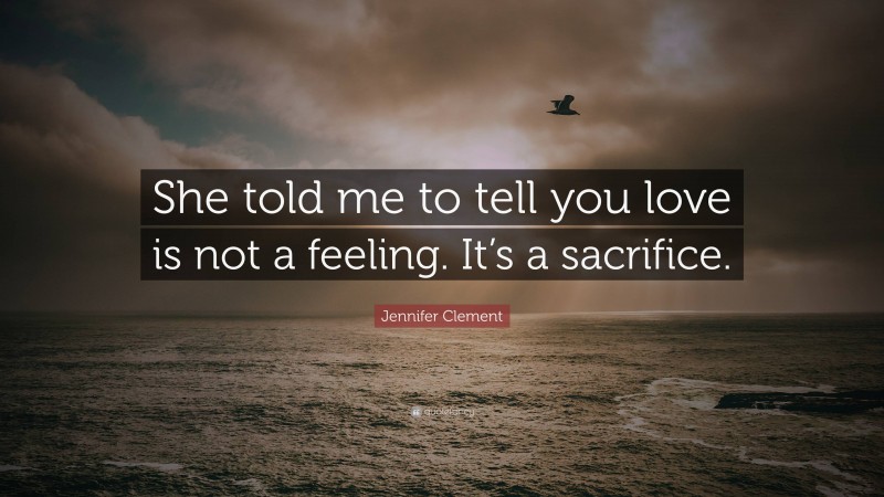 Jennifer Clement Quote: “She told me to tell you love is not a feeling. It’s a sacrifice.”