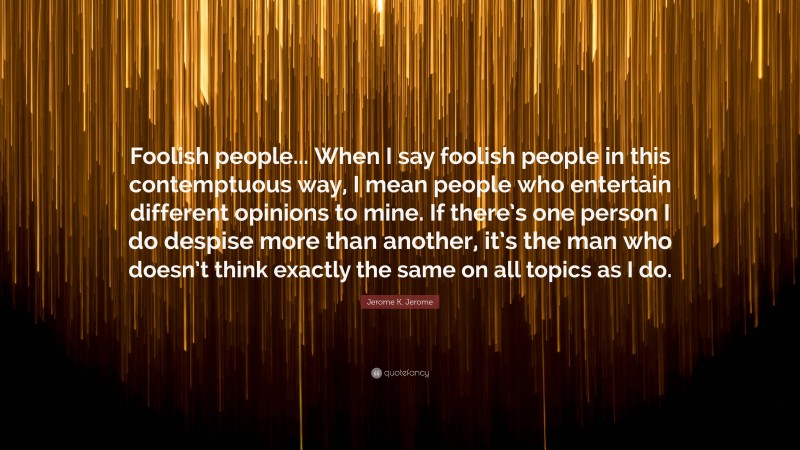 Jerome K. Jerome Quote: “Foolish people... When I say foolish people in this contemptuous way, I mean people who entertain different opinions to mine. If there’s one person I do despise more than another, it’s the man who doesn’t think exactly the same on all topics as I do.”