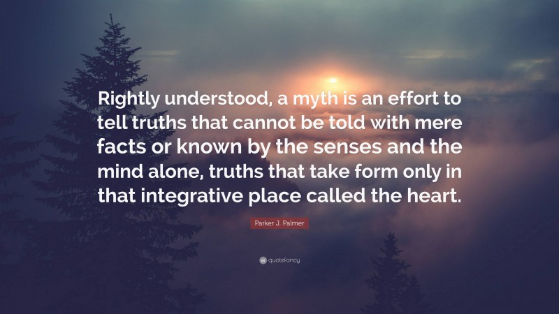 Parker J. Palmer Quote: “Rightly understood, a myth is an effort to tell truths that cannot be told with mere facts or known by the senses and the mind alone, truths that take form only in that integrative place called the heart.”