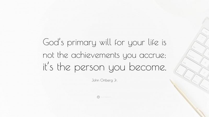 John Ortberg Jr. Quote: “God’s primary will for your life is not the achievements you accrue; it’s the person you become.”