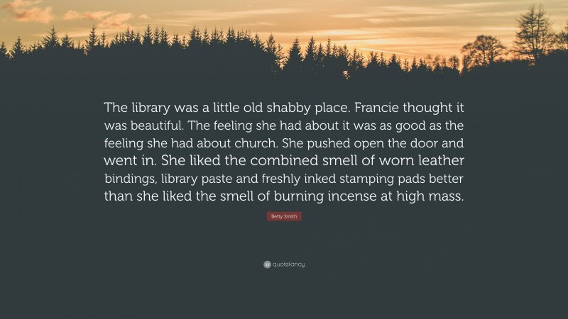 Betty Smith Quote: “The library was a little old shabby place. Francie thought it was beautiful. The feeling she had about it was as good as the feeling she had about church. She pushed open the door and went in. She liked the combined smell of worn leather bindings, library paste and freshly inked stamping pads better than she liked the smell of burning incense at high mass.”