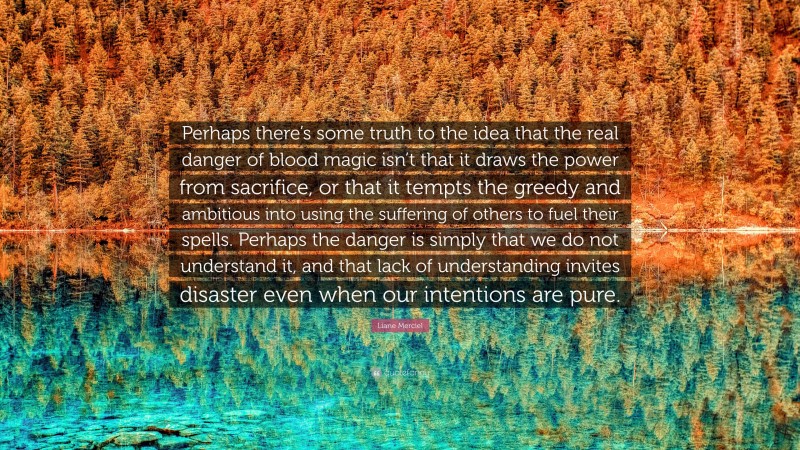 Liane Merciel Quote: “Perhaps there’s some truth to the idea that the real danger of blood magic isn’t that it draws the power from sacrifice, or that it tempts the greedy and ambitious into using the suffering of others to fuel their spells. Perhaps the danger is simply that we do not understand it, and that lack of understanding invites disaster even when our intentions are pure.”