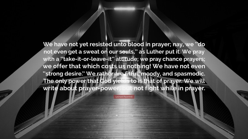 Leonard Ravenhill Quote: “We have not yet resisted unto blood in prayer; nay, we ‘‘do not even get a sweat on our souls,’’ as Luther put it. We pray with a ‘‘take-it-or-leave-it’’ attitude; we pray chance prayers; we offer that which costs us nothing! We have not even ‘‘strong desire.’’ We rather are fitful, moody, and spasmodic. The only power that God yields to is that of prayer. We will write about prayer-power, but not fight while in prayer.”