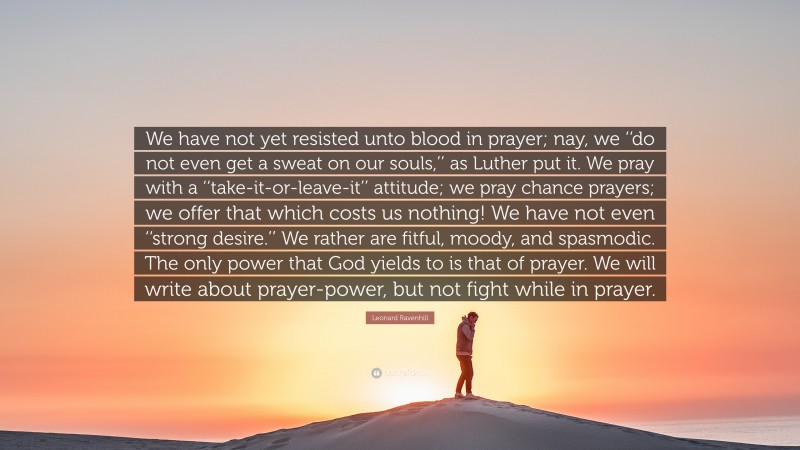 Leonard Ravenhill Quote: “We have not yet resisted unto blood in prayer; nay, we ‘‘do not even get a sweat on our souls,’’ as Luther put it. We pray with a ‘‘take-it-or-leave-it’’ attitude; we pray chance prayers; we offer that which costs us nothing! We have not even ‘‘strong desire.’’ We rather are fitful, moody, and spasmodic. The only power that God yields to is that of prayer. We will write about prayer-power, but not fight while in prayer.”