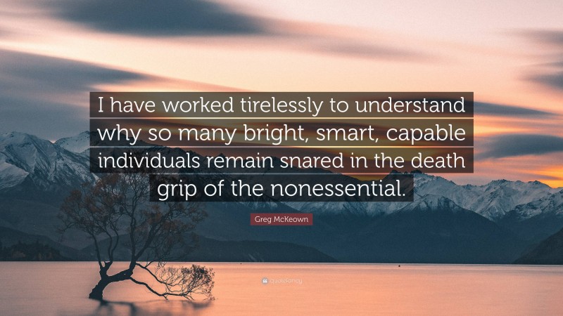 Greg McKeown Quote: “I have worked tirelessly to understand why so many bright, smart, capable individuals remain snared in the death grip of the nonessential.”