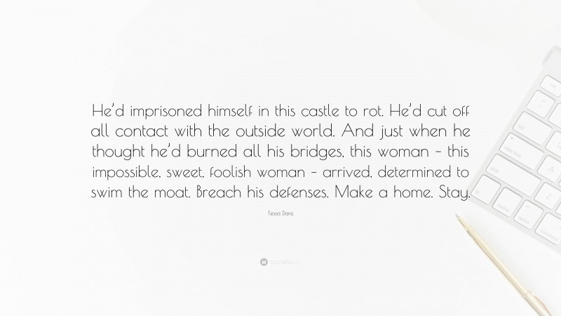 Tessa Dare Quote: “He’d imprisoned himself in this castle to rot. He’d cut off all contact with the outside world. And just when he thought he’d burned all his bridges, this woman – this impossible, sweet, foolish woman – arrived, determined to swim the moat. Breach his defenses. Make a home. Stay.”