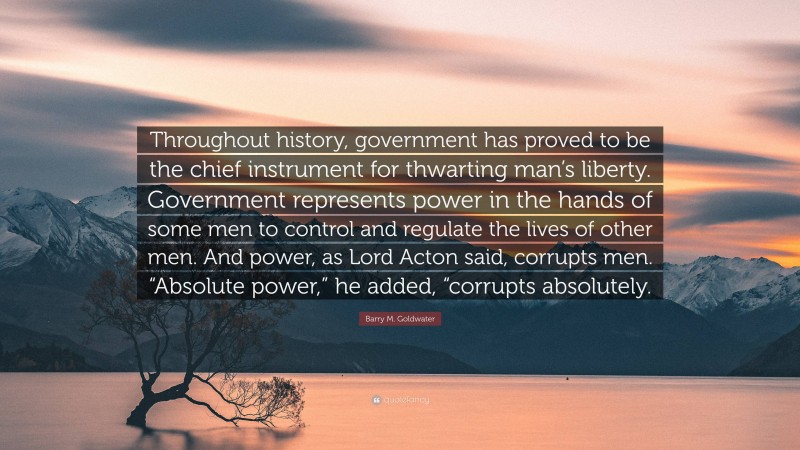 Barry M. Goldwater Quote: “Throughout history, government has proved to be the chief instrument for thwarting man’s liberty. Government represents power in the hands of some men to control and regulate the lives of other men. And power, as Lord Acton said, corrupts men. “Absolute power,” he added, “corrupts absolutely.”