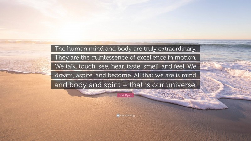 Lorii Myers Quote: “The human mind and body are truly extraordinary. They are the quintessence of excellence in motion. We talk, touch, see, hear, taste, smell, and feel. We dream, aspire, and become. All that we are is mind and body and spirit – that is our universe.”