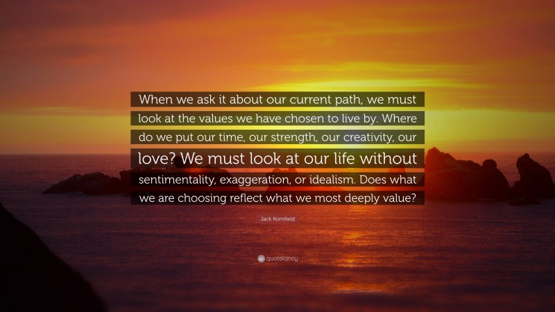 Jack Kornfield Quote: “When we ask it about our current path, we must look at the values we have chosen to live by. Where do we put our time, our strength, our creativity, our love? We must look at our life without sentimentality, exaggeration, or idealism. Does what we are choosing reflect what we most deeply value?”