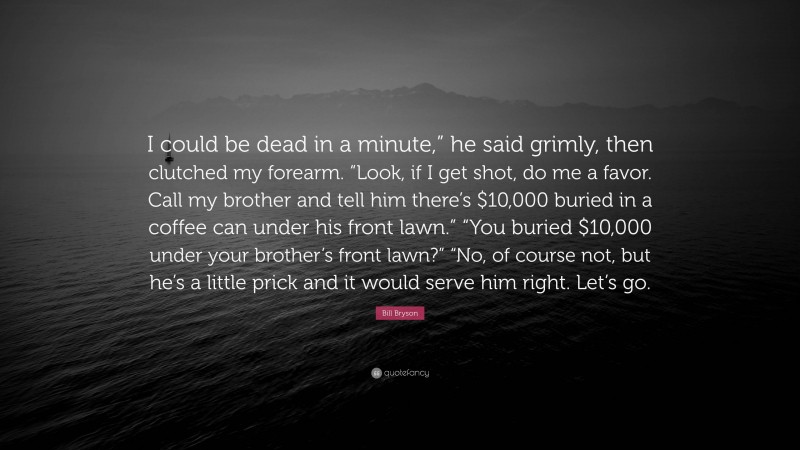 Bill Bryson Quote: “I could be dead in a minute,” he said grimly, then clutched my forearm. “Look, if I get shot, do me a favor. Call my brother and tell him there’s $10,000 buried in a coffee can under his front lawn.” “You buried $10,000 under your brother’s front lawn?” “No, of course not, but he’s a little prick and it would serve him right. Let’s go.”