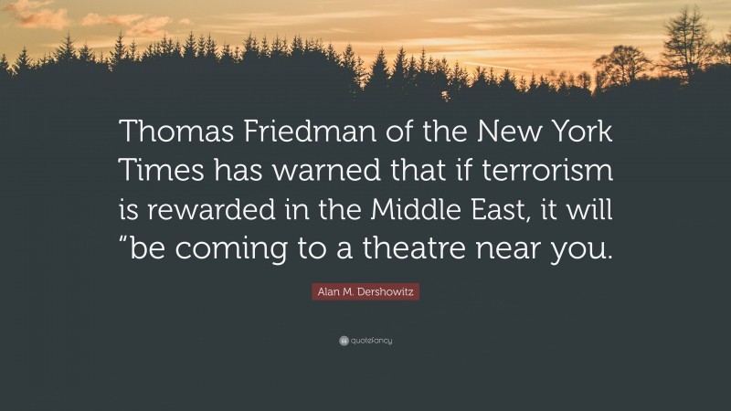 Alan M. Dershowitz Quote: “Thomas Friedman of the New York Times has warned that if terrorism is rewarded in the Middle East, it will “be coming to a theatre near you.”